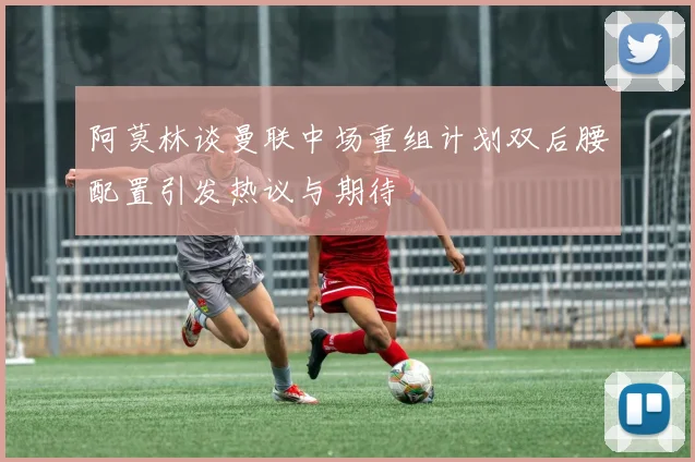 阿莫林谈曼联中场重组计划双后腰配置引发热议与期待