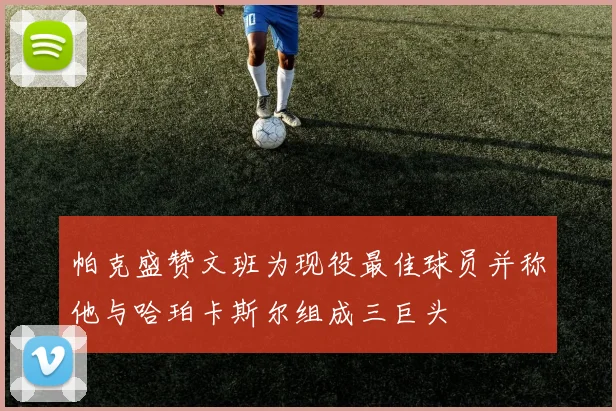 帕克盛赞文班为现役最佳球员并称他与哈珀卡斯尔组成三巨头